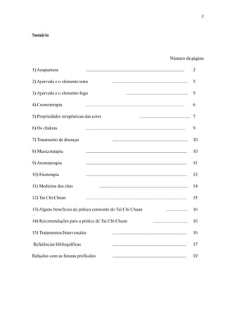 2
Sumário
Número da página
1) Acupuntura ....................................................................................... 3
2) Ayerveda e o elemento terra .................................................................. 5
3) Ayerveda e o elemento fogo ....................................................... 5
4) Cromoterapia ....................................................................................... 6
5) Propriedades terapêuticas das cores ............................................. 7
6) Os chakras ........................................................................................ 9
7) Tratamento de doenças ................................................................... 10
8) Musicoterapia ......................................................................................... 10
9) Aromaterapia ......................................................................................... 11
10) Fitoterapia ......................................................................................... 13
11) Medicina dos chás .............................................................................. 14
12) Tai Chi Chuan ......................................................................................... 15
13) Alguns benefícios da prática constante do Tai Chi Chuan ................... 16
14) Recomendações para a prática de Tai Chi Chuan ............................... 16
15) Tratamentos/Intervenções ................................................................. 16
Referências bibliográficas ................................................................. 17
Relações com as futuras profissões ................................................................. 19
 