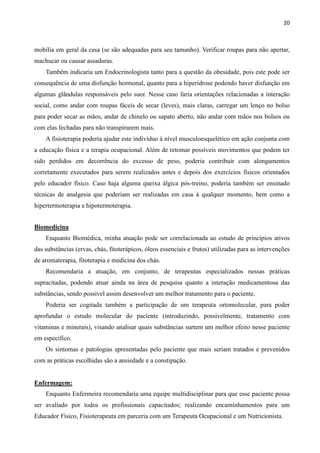 20
mobília em geral da casa (se são adequadas para seu tamanho). Verificar roupas para não apertar,
machucar ou causar assaduras.
Também indicaria um Endocrinologista tanto para a questão da obesidade, pois este pode ser
consequência de uma disfunção hormonal, quanto para a hiperidrose podendo haver disfunção em
algumas glândulas responsáveis pelo suor. Nesse caso faria orientações relacionadas a interação
social, como andar com roupas fáceis de secar (leves), mais claras, carregar um lenço no bolso
para poder secar as mãos, andar de chinelo ou sapato aberto, não andar com mãos nos bolsos ou
com elas fechadas para não transpirarem mais.
A fisioterapia poderia ajudar este indivíduo à nível musculoesquelético em ação conjunta com
a educação física e a terapia ocupacional. Além de retomar possíveis movimentos que podem ter
sido perdidos em decorrência do excesso de peso, poderia contribuir com alongamentos
corretamente executados para serem realizados antes e depois dos exercícios físicos orientados
pelo educador físico. Caso haja alguma queixa álgica pós-treino, poderia também ser ensinado
técnicas de analgesia que poderiam ser realizadas em casa à qualquer momento, bem como a
hipertermoterapia e hipotermoterapia.
Biomedicina
Enquanto Biomédica, minha atuação pode ser correlacionada ao estudo de princípios ativos
das substâncias (ervas, chás, fitoterápicos, óleos essenciais e frutos) utilizadas para as intervenções
de aromaterapia, fitoterapia e medicina dos chás.
Recomendaria a atuação, em conjunto, de terapeutas especializados nessas práticas
supracitadas, podendo atuar ainda na área de pesquisa quanto a interação medicamentosa das
substâncias, sendo possível assim desenvolver um melhor tratamento para o paciente.
Poderia ser cogitada também a participação de um terapeuta ortomolecular, para poder
aprofundar o estudo molecular do paciente (introduzindo, possivelmente, tratamento com
vitaminas e minerais), visando analisar quais substâncias surtem um melhor efeito nesse paciente
em específico.
Os sintomas e patologias apresentadas pelo paciente que mais seriam tratados e prevenidos
com as práticas escolhidas são a ansiedade e a constipação.
Enfermagem:
Enquanto Enfermeira recomendaria uma equipe multidisciplinar para que esse paciente possa
ser avaliado por todos os profissionais capacitados; realizando encaminhamentos para um
Educador Físico, Fisioterapeuta em parceria com um Terapeuta Ocupacional e um Nutricionista.
 