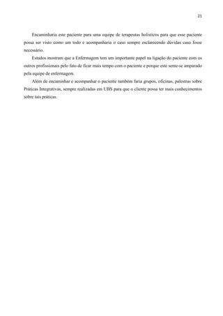 21
Encaminharia este paciente para uma equipe de terapeutas holísticos para que esse paciente
possa ser visto como um todo e acompanharia o caso sempre esclarecendo dúvidas caso fosse
necessário.
Estudos mostram que a Enfermagem tem um importante papel na ligação do paciente com os
outros profissionais pelo fato de ficar mais tempo com o paciente e porque este sente-se amparado
pela equipe de enfermagem.
Além de encaminhar e acompanhar o paciente também faria grupos, oficinas, palestras sobre
Práticas Integrativas, sempre realizadas em UBS para que o cliente possa ter mais conhecimentos
sobre tais práticas.
 