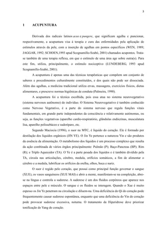 3
1 ACUPUNTURA
Derivada dos radicais latinos acus e pungere, que significam agulha e puncionar,
respectivamente, a acupuntura visa à terapia e cura das enfermidades pela aplicação de
estímulos através da pele, com a inserção de agulhas em pontos específicos (WEN, 1989;
JAGGAR, 1992; SCHOEN,1993 apud Scognamillo-Szabó, 2001) chamados acupontos. Trata-
se também de uma terapia reflexa, em que o estímulo de uma área age sobre outra(s). Para
este fim, utiliza, principalmente, o estímulo nociceptivo (LUNDEBERG, 1993 apud
Scognamillo-Szabó, 2001).
A acupuntura é apenas uma das técnicas terapêuticas que compõem um conjunto de
saberes e procedimentos culturalmente constituídos, e dos quais não pode ser dissociada.
Além das agulhas, a medicina tradicional utiliza ervas, massagens, exercícios físicos, dietas
alimentares, e prescreve normas higiênicas de conduta (Palmeira, 1990).
A acupuntura foi a técnica escolhida, pois essa atua no sistema neurovegetativo
(sistema nervosos autônomo) do indivíduo. O Sistema Neurovegetativo é também conhecido
como Nervoso Vegetativo, é a parte do sistema nervoso que regula funções vitais
fundamentais, em grande parte independentes da consciência e relativamente autónomas, ou
seja, as funções vegetativas (aparelho cardio-respiratório, glândulas endócrinas, musculatura
lisa, aparelho polissebáceo e sudoríparo, etc.
Segundo Maciocia (1996), o suor na MTC, é líquido do coração. Ele é formado por
destilação dos liquidos orgânicos (JIN YE). O Jin Ye pertence a natureza Yin e são produtos
da essência da alimentação. O metabolismo dos líquidos é um processo complexo que resulta
da ação combinada de vários órgãos principalmente: Pulmão (P); Baço-Pancreas (BP); Rim
(R); e Triplo Aquecedor (TA). O Ye é a parte pesada dos líquidos e é também dividido pela
TA, circula nas articulações, cérebro, medula, orifícios somáticos, a fim de alimentar o
cérebro e a medula, lubrificar os orifícios da orelha, olhos, boca e nariz.
O suor é regido pelo coração, que possui como principal função governar o sangue
(XUE), os vasos sanguíneos (XUE MAI) e abrir a mente, manifestam-se na compleição, abre-
se na língua e controla a sudorese. A sudorese é um dos fluidos corpóreos que aparece nos
espaços entre pele e músculo. O sangue e os fluidos se interagem. Quando o Xue é muito
espesso os Jin Ye penetram na circulação e diluem-na. Uma deficiência do Qi do coração pode
frequentemente causar sudorese espontânea, enquanto que uma deficiência do Yin do coração
pode provocar sudorese excessiva, noturna. O tratamento da Hiperidrose deve priorizar
tonificação do Yang do coração.
 