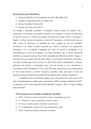 4
Possíveis pontos para hiperidrose:
• Se houver deficiência de Xue podemos usar: B17, B20, BP6 e E36
• Acalmar o Yang pode dar Yin com: BP6 e CS5
• Nutrir o Yin: BP6, VC4, R6 e R3
• Regular o Qi e Xue: B17 e VC17
Em relação à obesidade, ansiedade e constipação também podem ser tratados com a
acupuntura. A constipação é geralmente causada por um distúrbio na função de transmissão
do Intestino Grosso, e é também relacionada a desordens envolvendo o Baço, o Estômago, o
Fígado e os Rins. Existem basicamente três tipos de Constipação e a diferenciação pode ser
feita a partir da observação da qualidade das fezes: quando elas são em “bolinhas”,
ressequidas e de difícil expulsão, podendo até mesmo a acarretar em sangamentos
esporádicos, ela é considerada Contipação por Calor. Já quando a constipação se dá
principalmente no início da evacuação, com fezes ressequidas que se tornam amolecidas
conforme a evacuação continua, fala-se em Constipação por Deficiência de Qi e Sangue (o
indivíduo não tem energia suficiente para realizar os movimentos peristálticos intestinais e
fica muito cansado após tentar evacuar). Se além destas últimas manifestações o paciente
apresentar dor lombar e extremidades frias, além de aversão ao frio, classifica-se a
Constipação como Constipação por Frio. Cada uma destas classificações será compreendida
de uma forma distinta e receberá tratamento específico, razão pela qual se torna tão
importante buscar um profissional qualificado para diagnosticar e conduzir o tratamento.
A obesidade ocorre em diferentes idades, mas a maior parte das vezes surge aos 40
anos e frequentemente na mulher, após a menopausa. A MTC considera a disfunção do B/P e
do Estômago como a mais responsável pela obesidade. Contudo o Rim e o Fígado também
estão envolvidos.
Possíveis pontos para ansiedade, constipação e obesidade:
• VB20 - Elimina os Ventos emocionais e relaxa a musculatura cervical
• F3 - Elimina os Ventos emocionais e acalma a mente
• Yin Tang - Acalma a mente. Estimula a concentração
• C7 - Complementa a ação do Yin Tang, fortalecendo o Shen
• VG20 - Canaliza a energia e alinhando os Chakras
 