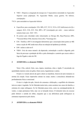 5
• VB21 - Dispersa a estagnação de energia nos 3 Aquecedores (ansiedade no Aquecedor
Superior causa palpitação. No Aquecedor Médio, causa gastrite. No Inferior,
constipação)
*VC4 - para ansiedade no Aquecedor Inferior
• Específicos para constipação: E36, BP6, E37, VC12, VC4 e E25 (deficiencia de Qi e
sangue), IG11, E36, E25, TA6, BP6 e R7 (constipação por calor – causa sudorese
noturna tratar com - IG4 + R7).
• Os pontos para obesidade estão relacionados ao Bexiga (B), Baço/Pancreas (BP),
*Vesicula Biliar (VB), Intestino Gross (IG), *Estomago (E)
• E36 - Tonifica o B/P. A investigação demonstrou que a associação deste ponto ao 40E
torna a acção do 40E ainda mais eficaz na redução da lipidémia já referida.
• E44 - aclara o calor no E
• VB34 - lívio do stress mental e da depressão, estimulação e auxílio à digestão, pelo
facto de provocar a produção da bílis e pela eliminação e controlo que exerce sobre o
fogo do Fígado e calor da VB
2 AYERVEDA e o elemento TERRA
Terra é fria, estável, forte, seca, áspera, monótona, clara e rígida. É encontrada em
quantidades maiores como em grãos, frutos secos, leguminosas e carnes.
O nariz é o veículo através do qual o cheiro se manifesta. Através do nariz tomamos os
aromas da criação. Essas impressões entram no corpo, mente e consciência afetando-nos
profundamente física e emocional.
O reto é o órgão da ação. Através do consumo e defecação, o equilíbrio do elemento
terra no corpo é regulado. Se for libertada muita terra, como acontece nos casos de diarréia, a
estrutura do corpo enfraquece. Se for libertada pouca terra, como na constipação/prisão de
ventre, o corpo permanece forte, mas vai se tornando tóxico. O elemento terra em excesso
pode obstruir o sentido do olfato, enquanto que a sua deficiência pode enfraquecer as
estruturas responsáveis pelo cheiro.
3 AYERVEDA e o elemento FOGO
 