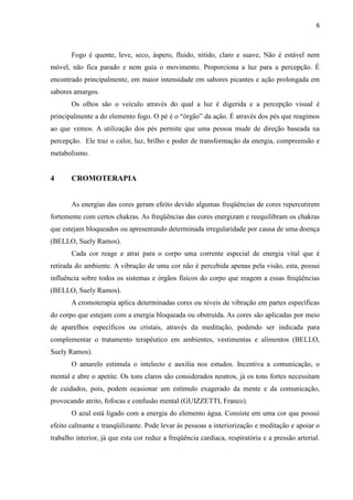 6
Fogo é quente, leve, seco, áspero, fluido, nítido, claro e suave, Não é estável nem
móvel, não fica parado e nem guia o movimento. Proporciona a luz para a percepção. É
encontrado principalmente, em maior intensidade em sabores picantes e ação prolongada em
sabores amargos.
Os olhos são o veículo através do qual a luz é digerida e a percepção visual é
principalmente a do elemento fogo. O pé é o “órgão” da ação. É através dos pés que reagimos
ao que vemos. A utilização dos pés permite que uma pessoa mude de direção baseada na
percepção. Ele traz o calor, luz, brilho e poder de transformação da energia, compreensão e
metabolismo.
4 CROMOTERAPIA
As energias das cores geram efeito devido algumas freqüências de cores repercutirem
fortemente com certos chakras. As freqüências das cores energizam e reequilibram os chakras
que estejam bloqueados ou apresentando determinada irregularidade por causa de uma doença
(BELLO, Suely Ramos).
Cada cor reage e atrai para o corpo uma corrente especial de energia vital que é
retirada do ambiente. A vibração de uma cor não é percebida apenas pela visão, esta, possui
influência sobre todos os sistemas e órgãos físicos do corpo que reagem a essas freqüências
(BELLO, Suely Ramos).
A cromoterapia aplica determinadas cores ou níveis de vibração em partes específicas
do corpo que estejam com a energia bloqueada ou obstruída. As cores são aplicadas por meio
de aparelhos específicos ou cristais, através da meditação, podendo ser indicada para
complementar o tratamento terapêutico em ambientes, vestimentas e alimentos (BELLO,
Suely Ramos).
O amarelo estimula o intelecto e auxilia nos estudos. Incentiva a comunicação, o
mental e abre o apetite. Os tons claros são considerados neutros, já os tons fortes necessitam
de cuidados, pois, podem ocasionar um estímulo exagerado da mente e da comunicação,
provocando atrito, fofocas e confusão mental (GUIZZETTI, Franco).
O azul está ligado com a energia do elemento água. Consiste em uma cor que possui
efeito calmante e tranqüilizante. Pode levar às pessoas a interiorização e meditação e apoiar o
trabalho interior, já que esta cor reduz a freqüência cardíaca, respiratória e a pressão arterial.
 