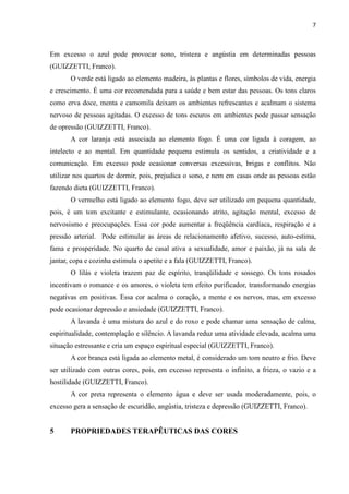 7
Em excesso o azul pode provocar sono, tristeza e angústia em determinadas pessoas
(GUIZZETTI, Franco).
O verde está ligado ao elemento madeira, às plantas e flores, símbolos de vida, energia
e crescimento. É uma cor recomendada para a saúde e bem estar das pessoas. Os tons claros
como erva doce, menta e camomila deixam os ambientes refrescantes e acalmam o sistema
nervoso de pessoas agitadas. O excesso de tons escuros em ambientes pode passar sensação
de opressão (GUIZZETTI, Franco).
A cor laranja está associada ao elemento fogo. É uma cor ligada à coragem, ao
intelecto e ao mental. Em quantidade pequena estimula os sentidos, a criatividade e a
comunicação. Em excesso pode ocasionar conversas excessivas, brigas e conflitos. Não
utilizar nos quartos de dormir, pois, prejudica o sono, e nem em casas onde as pessoas estão
fazendo dieta (GUIZZETTI, Franco).
O vermelho está ligado ao elemento fogo, deve ser utilizado em pequena quantidade,
pois, é um tom excitante e estimulante, ocasionando atrito, agitação mental, excesso de
nervosismo e preocupações. Essa cor pode aumentar a freqüência cardíaca, respiração e a
pressão arterial. Pode estimular as áreas de relacionamento afetivo, sucesso, auto-estima,
fama e prosperidade. No quarto de casal ativa a sexualidade, amor e paixão, já na sala de
jantar, copa e cozinha estimula o apetite e a fala (GUIZZETTI, Franco).
O lilás e violeta trazem paz de espírito, tranqüilidade e sossego. Os tons rosados
incentivam o romance e os amores, o violeta tem efeito purificador, transformando energias
negativas em positivas. Essa cor acalma o coração, a mente e os nervos, mas, em excesso
pode ocasionar depressão e ansiedade (GUIZZETTI, Franco).
A lavanda é uma mistura do azul e do roxo e pode chamar uma sensação de calma,
espiritualidade, contemplação e silêncio. A lavanda reduz uma atividade elevada, acalma uma
situação estressante e cria um espaço espiritual especial (GUIZZETTI, Franco).
A cor branca está ligada ao elemento metal, é considerado um tom neutro e frio. Deve
ser utilizado com outras cores, pois, em excesso representa o infinito, a frieza, o vazio e a
hostilidade (GUIZZETTI, Franco).
A cor preta representa o elemento água e deve ser usada moderadamente, pois, o
excesso gera a sensação de escuridão, angústia, tristeza e depressão (GUIZZETTI, Franco).
5 PROPRIEDADES TERAPÊUTICAS DAS CORES
 
