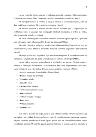 8
A cor vermelha fornece energia e vitalidade, estimula o sangue e libera adrenalina.
Combate resfriados sem febre. Dispensa o cansaço e atenua dores reumáticas (Abbra).
O alaranjado tonifica e combate a fadiga e estimula o sistema respiratório, além de
fixar o cálcio no organismo. Eleva também o otimismo (Abbra).
O amarelo estimula o sistema nervoso central, colabora para a regeneração de
problemas ósseos. É adequado para constipação intestinal, potencializa o fósforo e o sódio,
além de estimular o intelecto (Abbra).
O verde contribui para o equilíbrio hormonal, estimula órgãos digestivos, apresenta
ação refrescante e anti-infecciosa, além de suavizar a insônia (Abbra).
O azul é calmante e analgésico, sendo recomendado nas infecções com febre. Age no
sistema nervoso, vasos, artérias e no sistema muscular. Combate o egoísmo e traz harmonia
(Abbra).
O índigo possui ação coagulante. Age na corrente sanguínea. É utilizado em casos de
ferimentos e sangramentos em geral. Estimula os cinco sentidos e a intuição (Abbra).
A cor violeta apresenta ação calmante e purificadora do sangue. Elimina toxinas e
estimula a fabricação de leucócitos. É recomendada para casos de pneumonia, tosse seca,
asma, irritação da pele e dor ciática. Diminui medos, angústias e irritação (Abbra).
As cores apresentam determinados efeitos (Abbra):
• Branco: pureza, paz e virtude;
• Vermelho: paixão;
• Amarelo: ouro;
• Laranja: alma humana;
• Verde: mata/ natureza/ saúde;
• Azul: espiritual;
• Violeta: devoção e energia;
• Rosa: amor;
• Preto: isolamento;
• Marrom: terra.
Em relação às cores da roupa, deve-se usar o branco quando estiver necessitando de
paz, calma e necessidade de sentir-se limpo e puro. O vermelho quando precisar de coragem,
força de vontade e necessidade de atrair alguma pessoa, esta cor é um estímulo sexual, sendo
considerada atraente. O amarelo quando precisar tonificar o sistema nervoso, estimular a
 
