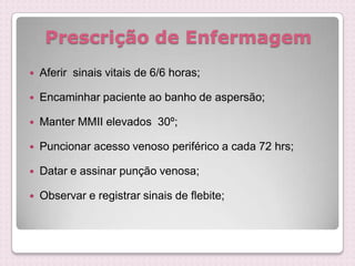 Prescrição de Enfermagem
 Aferir sinais vitais de 6/6 horas;
 Encaminhar paciente ao banho de aspersão;
 Manter MMII elevados 30º;
 Puncionar acesso venoso periférico a cada 72 hrs;
 Datar e assinar punção venosa;
 Observar e registrar sinais de flebite;
 