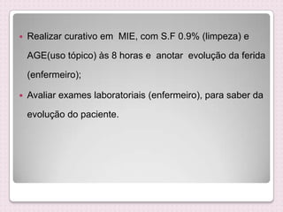  Realizar curativo em MIE, com S.F 0.9% (limpeza) e
AGE(uso tópico) às 8 horas e anotar evolução da ferida
(enfermeiro);
 Avaliar exames laboratoriais (enfermeiro), para saber da
evolução do paciente.
 