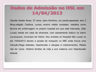 Dados de Admissão no HSL em
14/04/2013
Cláudia Gisele Alves, 37 anos, sexo feminino, cor parda,separada, tem 2
filhos,religião Católica, cursou ensino médio completo, trabalha como
técnica em enfermagem no próprio hospital em que está internada, (São
Lucas) reside em casa de alvenaria, com saneamento básico no bairro
Jucutuquara, município de Vitória. Deu entrada no Hospital São Lucas no
dia 14/04/2013 devido a picada de mosquito no MIE onde houve uma
infecção.Nega diabetes, hipertensão e alergias à medicamentos. Relata
não ter vícios. História familiar de mãe e avó materna com Hipertensão
Arterial.
 