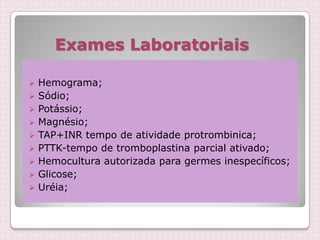 Exames Laboratoriais
 Hemograma;
 Sódio;
 Potássio;
 Magnésio;
 TAP+INR tempo de atividade protrombinica;
 PTTK-tempo de tromboplastina parcial ativado;
 Hemocultura autorizada para germes inespecíficos;
 Glicose;
 Uréia;
 