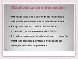 Diagnóstico de enfermagem
 Mobilidade física e no leito prejudicada relacionada a
restrição de movimentos, relacionada a doença atual;
 Fadiga relacionado a condição física debilitada,
evidenciado por aumento das queixas físicas;
 Integridade da pele prejudicada relacionado a disfunção
metabólica secundária a infecção, evidenciado por
drenagem serosa ou sanguinolenta;
 