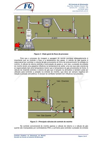 FG Controle & Otimização
Rua Pres. Epitácio Pessoa, 561
82530-270 – Curitiba – PR
(41)3524-3853
www.fgcontrole.com.br
Controle Preditivo na Otimização de Moinho
Secador de Carvão na Indústria de Mineração
Página 3 de 9
Figura 2 - Visão geral do fluxo de processo
Para que o processo de moagem e secagem do carvão aconteça adequadamente é
importante que se controle o fluxo e a temperatura dos gases. A válvula de gás quente é
responsável por controlar o volume de gás proveniente do forno de endurecimento na entrada do
moinho. A válvula de retorno controla a recirculação de gases e, com isso, a pressão de entrada
do moinho tendo uma pequena influência na temperatura de saída, uma vez que este volume de
ar reaproveitado tem uma temperatura menor que a temperatura do gás proveniente do forno. A
válvula de chaminé controla o volume de gás que é lançado na atmosfera e também pode ser
utilizada para controlar a pressão na entrada do moinho, que deve ser sempre negativa em
relação à pressão atmosférica. O dumper do ventilador também tem influência nas pressões.
Figura 3 – Principais válvulas de controle do moinho
No controle convencional do moinho apenas a válvula de retorno e a válvula de gás
quente são manipuladas por controladores PID’s, a primeira para controlar a pressão de entrada
Valv. Gás Quente
Valv. Retorno
Valv. Chaminé
Dumper
 