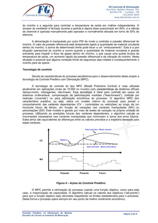 FG Controle & Otimização
Rua Pres. Epitácio Pessoa, 561
82530-270 – Curitiba – PR
(41)3524-3853
www.fgcontrole.com.br
Controle Preditivo na Otimização de Moinho
Secador de Carvão na Indústria de Mineração
Página 4 de 9
do moinho e a segunda para controlar a temperatura de saída em malhas independentes. O
dumper do ventilador é fechado durante a partida e depois disso posicionado em 60%, e a válvula
de chaminé é operada manualmente pelo operador e normalmente deixada em torno de 50% de
abertura.
A alimentação é manipulada por outro PID de modo a controlar a pressão diferencial do
moinho. O valor da pressão diferencial está diretamente ligado à quantidade de material circulante
dentro do moinho, e acima de determinado limite pode levar a um “embuxamento”. Esta é a pior
situação operacional do moinho e ocorre quando a quantidade de material circulante é grande
suficiente para impedir o fluxo de gases dentro do moinho, o que causa uma queda brusca da
temperatura de saída, um aumento rápido da pressão diferencial e da vibração do moinho. Nesta
situação é possível que alguma condição limite de segurança seja violada e consequentemente o
moinho pare de operar.
Tecnologia de controle
Devido às características do processo escolhemos para o desenvolvimento deste projeto a
tecnologia de Controle Preditivo com Otimização (MPC).
A tecnologia de controle do tipo MPC (Model Predictive Control) é mais utilizada
atualmente em aplicações (mais de 10.000 no mundo) com características de dinâmica difíceis
(tempo-morto, interagentes, não-linear). Esta tecnologia é ideal para controle em casos de
sistemas multivariável, compensação de perturbações medidas (“feed-forward”), controle por
restrição (“override”) ou para otimização econômica do processo. O algoritmo MPC tem
característica preditiva, ou seja, utiliza um modelo interno do processo para prever o
comportamento das variáveis dependentes (CV - controladas ou restrições) ao longo de um
horizonte futuro de tempo, em função de variações nas variáveis manipuladas (MV) ou
perturbações (DV). Este modelo é gerado por meio de testes de variação na própria unidade de
processo. Utilizando as predições futuras das variáveis dependentes, o algoritmo calcula os
movimentos necessários nas variáveis manipuladas que minimizem a soma dos erros futuros.
Estes erros são equivalentes às diferenças entre os valores previstos e a trajetória desejada para
estas variáveis.
Figura 4 – Ações do Controle Preditivo
O MPC permite a otimização do processo usando uma função objetivo, como para este
caso, a maximização de capacidade. O algoritmo calcula os valores dos objetivos (“set-points”)
para que a função objetivo seja otimizada respeitando os limites estabelecidos para o processo.
Desta forma o processo opera sempre em seu ponto de melhor rendimento econômico.
CV Objetivo
Valor previsto - Modo manual
Valor previsto - Modo automático
PresentePassado Futuro
MV
 