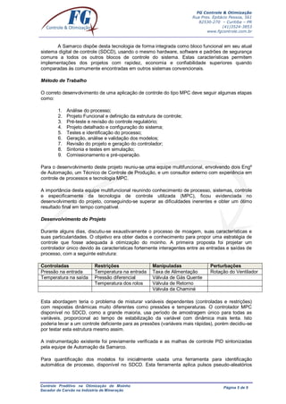 FG Controle & Otimização
Rua Pres. Epitácio Pessoa, 561
82530-270 – Curitiba – PR
(41)3524-3853
www.fgcontrole.com.br
Controle Preditivo na Otimização de Moinho
Secador de Carvão na Indústria de Mineração
Página 5 de 9
A Samarco dispõe desta tecnologia de forma integrada como bloco funcional em seu atual
sistema digital de controle (SDCD), usando o mesmo hardware, software e padrões de segurança
comuns a todos os outros blocos de controle do sistema. Estas características permitem
implementações dos projetos com rapidez, economia e confiabilidade superiores quando
comparadas às comumente encontradas em outros sistemas convencionais.
Método de Trabalho
O correto desenvolvimento de uma aplicação de controle do tipo MPC deve seguir algumas etapas
como:
1. Análise do processo;
2. Projeto Funcional e definição da estrutura de controle;
3. Pré-teste e revisão do controle regulatório;
4. Projeto detalhado e configuração do sistema;
5. Testes e identificação do processo;
6. Geração, análise e validação dos modelos;
7. Revisão do projeto e geração do controlador;
8. Sintonia e testes em simulação;
9. Comissionamento e pré-operação.
Para o desenvolvimento deste projeto reuniu-se uma equipe multifuncional, envolvendo dois Engº
de Automação, um Técnico de Controle de Produção, e um consultor externo com experiência em
controle de processos e tecnologia MPC.
A importância desta equipe multifuncional reunindo conhecimento de processo, sistemas, controle
e especificamente da tecnologia de controle utilizada (MPC), ficou evidenciada no
desenvolvimento do projeto, conseguindo-se superar as dificuldades inerentes e obter um ótimo
resultado final em tempo compatível.
Desenvolvimento do Projeto
Durante alguns dias, discutiu-se exaustivamente o processo de moagem, suas características e
suas particularidades. O objetivo era obter dados e conhecimento para propor uma estratégia de
controle que fosse adequada à otimização do moinho. A primeira proposta foi projetar um
controlador único devido às características fortemente interagentes entre as entradas e saídas de
processo, com a seguinte estrutura:
Controladas Restrições Manipuladas Perturbações
Pressão na entrada Temperatura na entrada Taxa de Alimentação Rotação do Ventilador
Temperatura na saída Pressão diferencial Válvula de Gás Quente
Temperatura dos rolos Válvula de Retorno
Válvula da Chaminé
Esta abordagem teria o problema de misturar variáveis dependentes (controladas e restrições)
com respostas dinâmicas muito diferentes como pressões e temperaturas. O controlador MPC
disponível no SDCD, como a grande maioria, usa período de amostragem único para todas as
variáveis, proporcional ao tempo de estabilização da variável com dinâmica mais lenta. Isto
poderia levar a um controle deficiente para as pressões (variáveis mais rápidas), porém decidiu-se
por testar esta estrutura mesmo assim.
A instrumentação existente foi previamente verificada e as malhas de controle PID sintonizadas
pela equipe de Automação da Samarco.
Para quantificação dos modelos foi inicialmente usada uma ferramenta para identificação
automática de processo, disponível no SDCD. Esta ferramenta aplica pulsos pseudo-aleatórios
 