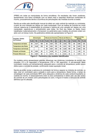 FG Controle & Otimização
Rua Pres. Epitácio Pessoa, 561
82530-270 – Curitiba – PR
(41)3524-3853
www.fgcontrole.com.br
Controle Preditivo na Otimização de Moinho
Secador de Carvão na Indústria de Mineração
Página 6 de 9
(PRBS) em todas as manipuladas de forma simultânea. Os resultados não foram aceitáveis,
apresentando uma baixa correlação com os dados reais e respostas dinâmicas conhecidas do
moinho, provavelmente devido à ocorrência de perturbações não medidas durante os testes.
Decidiu-se então pela identificação manual do efeito em cada variável de restrição ou controlada,
a partir de uma variação em degrau em cada manipulada. Com as malhas de controle em modo
manual, esperou-se a estabilização do processo e aplicou-se uma variação em degrau em uma
manipulada, repetindo-se o procedimento para todas. Ao final dos testes os dados foram
trabalhados matematicamente e forneceram os parâmetros para modelos de primeira ordem em
série com um tempo morto. Os parâmetros obtidos são apresentados na Figura 5.
Figura 5 – Parâmetros dos modelos identificados
Os modelos acima apresentaram grandes diferenças nas dinâmicas (constantes de tempo) das
pressões (10 a 20 segundos) e temperaturas (120 a 180 segundos). A pré-operação deste
controlador mostrou um comportamento adequado para o controle de temperatura, porém pouco
efetivo para o controle da pressão, confirmando nossa suposição inicial.
Decidiu-se então revisar a estrutura do controlador de forma a separar os módulos de controle, ou
seja, criar um controlador para a pressão e outro para a temperatura. Desta forma, o tempo de
amostragem de cada controlador MPC seria adequado a dinâmica de cada variável importante ao
controle do moinho. O desacoplamento entre os dois controladores é obtido pelo uso das saídas
de controle de um módulo como perturbações do outro. A figura 6 mostra a estrutura de controle
definitiva que foi utilizada.
Entradas / Saídas
de Processo
Alimentação Válvula da Chaminé Válvula de Retorno
Válvula de Gás
Quente
TM (s) Kp TS1 (s) TM (s) Kp
TS1
(s)
TM
(s)
Kp
TS1
(s)
TM (s) Kp TS1 (s)
Temperatura de Saída 60 -0,47 180 60 0,05 120 60 -0,03 150 60 0,80 120
Temperatura dos Rolos 60 -0,40 180 60 0,02 120 60 -0,01 150 60 0,05 120
Temperatura de Entrada 60 0,05 120 60 -0,30 180 60 0,60 120
Pressão na Entrada 30 0,08 20 5 -0,30 10 5 0,25 10 5 1,30 10
Pressão Diferencial 30 0,08 20 5 0,10 10 5 0,13 10 5 0,70 10
 