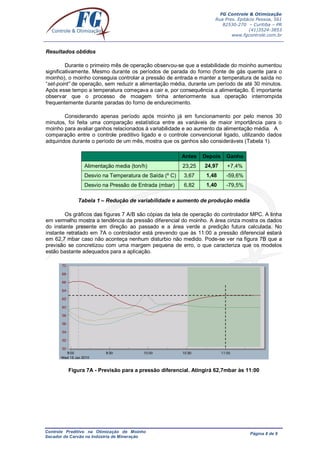 FG Controle & Otimização
Rua Pres. Epitácio Pessoa, 561
82530-270 – Curitiba – PR
(41)3524-3853
www.fgcontrole.com.br
Controle Preditivo na Otimização de Moinho
Secador de Carvão na Indústria de Mineração
Página 8 de 9
Resultados obtidos
Durante o primeiro mês de operação observou-se que a estabilidade do moinho aumentou
significativamente. Mesmo durante os períodos de parada do forno (fonte de gás quente para o
moinho), o moinho conseguia controlar a pressão de entrada e manter a temperatura de saída no
“set-point” de operação, sem reduzir a alimentação média, durante um período de até 30 minutos.
Após esse tempo a temperatura começava a cair e, por consequência a alimentação. É importante
observar que o processo de moagem tinha anteriormente sua operação interrompida
frequentemente durante paradas do forno de endurecimento.
Considerando apenas período após moinho já em funcionamento por pelo menos 30
minutos, foi feita uma comparação estatística entre as variáveis de maior importância para o
moinho para avaliar ganhos relacionados à variabilidade e ao aumento da alimentação média. A
comparação entre o controle preditivo ligado e o controle convencional ligado, utilizando dados
adquiridos durante o período de um mês, mostra que os ganhos são consideráveis (Tabela 1).
Antes Depois Ganho
Alimentação media (ton/h) 23,25 24,97 +7,4%
Desvio na Temperatura de Saída (º C) 3,67 1,48 -59,6%
Desvio na Pressão de Entrada (mbar) 6,82 1,40 -79,5%
Tabela 1 – Redução de variabilidade e aumento de produção média
Os gráficos das figuras 7 A/B são cópias da tela de operação do controlador MPC. A linha
em vermelho mostra a tendência da pressão diferencial do moinho. A área cinza mostra os dados
do instante presente em direção ao passado e a área verde a predição futura calculada. No
instante retratado em 7A o controlador está prevendo que às 11:00 a pressão diferencial estará
em 62,7 mbar caso não aconteça nenhum disturbio não medido. Pode-se ver na figura 7B que a
previsão se concretizou com uma margem pequena de erro, o que caracteriza que os modelos
estão bastante adequados para a aplicação.
Figura 7A - Previsão para a pressão diferencial. Atingirá 62,7mbar às 11:00
 