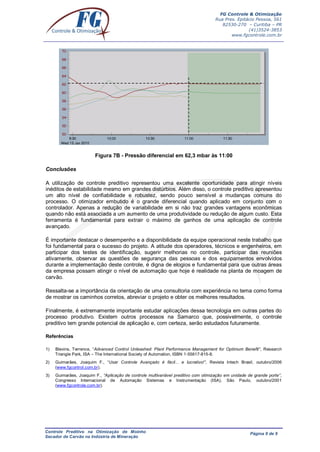 FG Controle & Otimização
Rua Pres. Epitácio Pessoa, 561
82530-270 – Curitiba – PR
(41)3524-3853
www.fgcontrole.com.br
Controle Preditivo na Otimização de Moinho
Secador de Carvão na Indústria de Mineração
Página 9 de 9
Figura 7B - Pressão diferencial em 62,3 mbar às 11:00
Conclusões
A utilização de controle preditivo representou uma excelente oportunidade para atingir níveis
inéditos de estabilidade mesmo em grandes distúrbios. Além disso, o controle preditivo apresentou
um alto nível de confiabilidade e robustez, sendo pouco sensível a mudanças comuns do
processo. O otimizador embutido é o grande diferencial quando aplicado em conjunto com o
controlador. Apenas a redução de variabilidade em si não traz grandes vantagens econômicas
quando não está associada a um aumento de uma produtividade ou redução de algum custo. Esta
ferramenta é fundamental para extrair o máximo de ganhos de uma aplicação de controle
avançado.
É importante destacar o desempenho e a disponibilidade da equipe operacional neste trabalho que
foi fundamental para o sucesso do projeto. A atitude dos operadores, técnicos e engenheiros, em
participar dos testes de identificação, sugerir melhorias no controle, participar das reuniões
ativamente, observar as questões de segurança das pessoas e dos equipamentos envolvidos
durante a implementação deste controle, é digna de elogios e fundamental para que outras áreas
da empresa possam atingir o nível de automação que hoje é realidade na planta de moagem de
carvão.
Ressalta-se a importância da orientação de uma consultoria com experiência no tema como forma
de mostrar os caminhos corretos, abreviar o projeto e obter os melhores resultados.
Finalmente, é extremamente importante estudar aplicações dessa tecnologia em outras partes do
processo produtivo. Existem outros processos na Samarco que, possivelmente, o controle
preditivo tem grande potencial de aplicação e, com certeza, serão estudados futuramente.
Referências
1) Blevins, Terrence, “Advanced Control Unleashed: Plant Performance Management for Optimum Benefit”, Research
Triangle Park, ISA – The International Society of Automation, ISBN 1-55617-815-8.
2) Guimarães, Joaquim F., “Usar Controle Avançado é fácil... e lucrativo!”, Revista Intech Brasil, outubro/2006
(www.fgcontrol.com.br).
3) Guimarães, Joaquim F., “Aplicação de controle multivariável preditivo com otimização em unidade de grande porte”,
Congresso Internacional de Automação Sistemas e Instrumentação (ISA), São Paulo, outubro/2001
(www.fgcontrole.com.br).
 