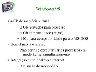 Windows 98

●   4 Gb de memória virtual
        – 2 Gb privados para processo
        – 1 Gb compartilhado (bugs!)
        – 1 Mb para compatibilidade para o MS-DOS
●   Kernel não re-entrante
        – Não permite executar vários processos em
            modo kernel simultaneamente
●   Integração entre desktop e internet
        –   Acusação de monopólio
 