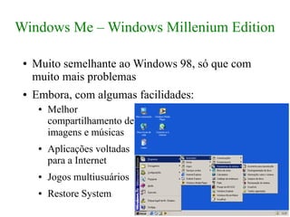Windows Me – Windows Millenium Edition

 ●   Muito semelhante ao Windows 98, só que com
     muito mais problemas
 ●   Embora, com algumas facilidades:
      ●   Melhor
          compartilhamento de
          imagens e músicas
      ●   Aplicações voltadas
          para a Internet
      ●   Jogos multiusuários
      ●   Restore System
 