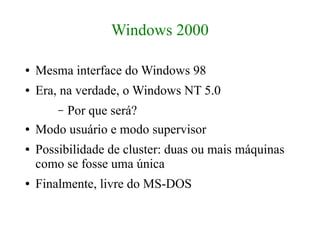 Windows 2000

●   Mesma interface do Windows 98
●   Era, na verdade, o Windows NT 5.0
        Por que será?
        –
●   Modo usuário e modo supervisor
●   Possibilidade de cluster: duas ou mais máquinas
    como se fosse uma única
●   Finalmente, livre do MS-DOS
 