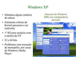 Windows XP
●   Eliminou alguns cenários     Sucessor do Windows
    de reboot                   2000, nos computadores
                                       pessoais
●   Estruturas críticas do
    Kernel passaram a ser
    read-only
●   1o SO para usuários com
    o núcleo do NT
●   32 e 64 bits
●   Problemas com acusação
    de monopólio, por causa
    do Windows Media
    Player
 