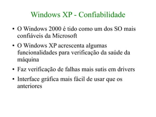 Windows XP - Confiabilidade
●   O Windows 2000 é tido como um dos SO mais
    confiáveis da Microsoft
●   O Windows XP acrescenta algumas
    funcionalidades para verificação da saúde da
    máquina
●   Faz verificação de falhas mais sutis em drivers
●   Interface gráfica mais fácil de usar que os
    anteriores
 
