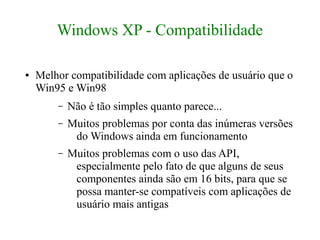 Windows XP - Compatibilidade

●   Melhor compatibilidade com aplicações de usuário que o
    Win95 e Win98
        –   Não é tão simples quanto parece...
        –   Muitos problemas por conta das inúmeras versões
             do Windows ainda em funcionamento
        –   Muitos problemas com o uso das API,
             especialmente pelo fato de que alguns de seus
             componentes ainda são em 16 bits, para que se
             possa manter-se compatíveis com aplicações de
             usuário mais antigas
 