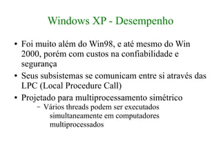 Windows XP - Desempenho
●   Foi muito além do Win98, e até mesmo do Win
    2000, porém com custos na confiabilidade e
    segurança
●   Seus subsistemas se comunicam entre si através das
    LPC (Local Procedure Call)
●   Projetado para multiprocessamento simétrico
        –   Vários threads podem ser executados
             simultaneamente em computadores
             multiprocessados
 