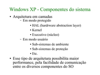 Windows XP - Componentes do sistema
●   Arquitetura em camadas
        –   Em modo protegido
                ● HAL (hardrware abstraction layer)

                ● Kernel

                ● Executivo (núcleo)


        –   Em modo usuário
                ● Sub-sistemas de ambiente

                ● Sub-sistemas de proteção

                ● Etc.


●   Esse tipo de arquitetura possibilita maior
    performance, pela facilidade de comunicação
    entre os diversos componentes do SO
 