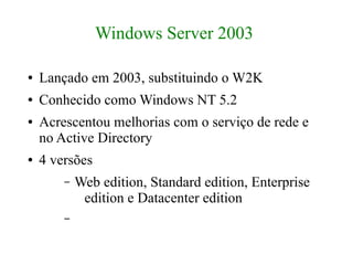 Windows Server 2003

●   Lançado em 2003, substituindo o W2K
●   Conhecido como Windows NT 5.2
●   Acrescentou melhorias com o serviço de rede e
    no Active Directory
●   4 versões
        –   Web edition, Standard edition, Enterprise
             edition e Datacenter edition
        –
 