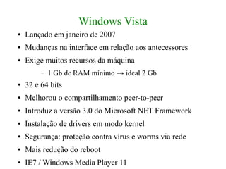 Windows Vista
●   Lançado em janeiro de 2007
●   Mudanças na interface em relação aos antecessores
●   Exige muitos recursos da máquina
         –   1 Gb de RAM mínimo → ideal 2 Gb
●   32 e 64 bits
●   Melhorou o compartilhamento peer-to-peer
●   Introduz a versão 3.0 do Microsoft NET Framework
●   Instalação de drivers em modo kernel
●   Segurança: proteção contra vírus e worms via rede
●   Mais redução do reboot
●   IE7 / Windows Media Player 11
 
