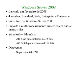 Windows Server 2008
●   Lançado em fevereiro de 2008
●   4 versões: Standard, Web, Enterprise e Datacenter
●   Substituto do Windows Server 2003
●   Suporte a multiprocessamento simétrico em duas e
    quatros vias
●   Standard → Memória
        –   Até 4 Gb para sistemas de 32 bits
        –   Até 64 Gb para sistemas de 64 bits
●   Datacenter
        –   Suporte até 64 CPU
 