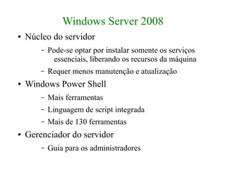 Windows Server 2008
●   Núcleo do servidor
        –   Pode-se optar por instalar somente os serviços
              essenciais, liberando os recursos da máquina
        –   Requer menos manutenção e atualização
●   Windows Power Shell
        –   Mais ferramentas
        –   Linguagem de script integrada
        –   Mais de 130 ferramentas
●   Gerenciador do servidor
        –   Guia para os administradores
 