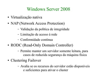 Windows Server 2008
●   Virtualização nativa
●   NAP (Network Access Protection)
        –   Validação da política de integridade
        –   Limitação de acesso à rede
        –   Conformidade contínua
●   RODC (Read-Only Domain Controller)
        –   Permite manter um servidor somente leitura, para
              casos de reduzida segurança da máquina física
●   Clustering Failover
        –   Avalia se os recursos do servidor estão disponíveis
             e suficientes para ativar o cluster
 