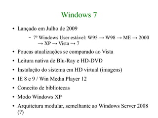 Windows 7
●   Lançado em Julho de 2009
        –   7o Windows User estável: W95 → W98 → ME → 2000
              → XP → Vista → 7
●   Poucas atualizações se comparado ao Vista
●   Leitura nativa de Blu-Ray e HD-DVD
●   Instalação do sistema em HD virtual (imagens)
●   IE 8 e 9 / Win Media Player 12
●   Conceito de bibliotecas
●   Modo Windows XP
●   Arquitetura modular, semelhante ao Windows Server 2008
    (?)
 