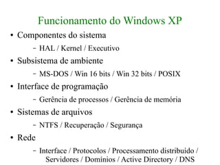 Funcionamento do Windows XP
●   Componentes do sistema
        –   HAL / Kernel / Executivo
●   Subsistema de ambiente
        –   MS-DOS / Win 16 bits / Win 32 bits / POSIX
●   Interface de programação
        –   Gerência de processos / Gerência de memória
●   Sistemas de arquivos
        –   NTFS / Recuperação / Segurança
●   Rede
        –   Interface / Protocolos / Processamento distribuído /
              Servidores / Domínios / Active Directory / DNS
 