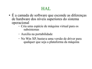 HAL
●   É a camada de software que esconde as diferenças
    de hardware dos níveis superiores do sistema
    operacional
        –   Cria uma espécie de máquina virtual para os
             subsistemas
        –   Auxilia na portabilidade
        –   No Win XP, bastava uma versão de driver para
             qualquer que seja a plataforma da máquina
 