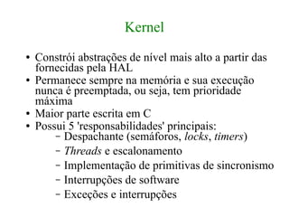 Kernel
●   Constrói abstrações de nível mais alto a partir das
    fornecidas pela HAL
●   Permanece sempre na memória e sua execução
    nunca é preemptada, ou seja, tem prioridade
    máxima
●   Maior parte escrita em C
●   Possui 5 'responsabilidades' principais:
        – Despachante (semáforos, locks, timers)
        – Threads e escalonamento
        – Implementação de primitivas de sincronismo
        – Interrupções de software
        – Exceções e interrupções
 