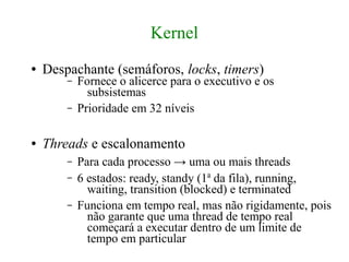 Kernel
●   Despachante (semáforos, locks, timers)
        –   Fornece o alicerce para o executivo e os
              subsistemas
        –   Prioridade em 32 níveis

●   Threads e escalonamento
        –   Para cada processo → uma ou mais threads
        –   6 estados: ready, standy (1a da fila), running,
              waiting, transition (blocked) e terminated
        –   Funciona em tempo real, mas não rigidamente, pois
              não garante que uma thread de tempo real
              começará a executar dentro de um limite de
              tempo em particular
 