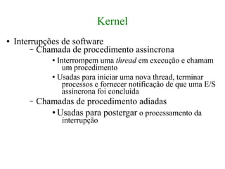 Kernel
●   Interrupções de software
         – Chamada de procedimento assíncrona
                ● Interrompem uma thread em execução e chamam
                    um procedimento
                ● Usadas para iniciar uma nova thread, terminar

                    processos e fornecer notificação de que uma E/S
                    assíncrona foi concluída
        –   Chamadas de procedimento adiadas
               ● Usadas para postergar o processamento da

                    interrupção
 
