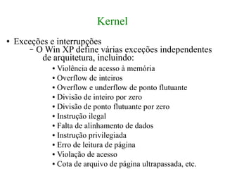 Kernel
●   Exceções e interrupções
       – O Win XP define várias exceções independentes
           de arquitetura, incluindo:
             ● Violência de acesso à memória
             ● Overflow de inteiros

             ● Overflow e underflow de ponto flutuante

             ● Divisão de inteiro por zero

             ● Divisão de ponto flutuante por zero

             ● Instrução ilegal

             ● Falta de alinhamento de dados

             ● Instrução privilegiada

             ● Erro de leitura de página

             ● Violação de acesso

             ● Cota de arquivo de página ultrapassada, etc.
 