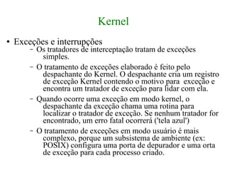 Kernel
●   Exceções e interrupções
        –   Os tratadores de interceptação tratam de exceções
             simples.
        –   O tratamento de exceções elaborado é feito pelo
             despachante do Kernel. O despachante cria um registro
             de exceção Kernel contendo o motivo para exceção e
             encontra um tratador de exceção para lidar com ela.
        –   Quando ocorre uma exceção em modo kernel, o
             despachante da exceção chama uma rotina para
             localizar o tratador de exceção. Se nenhum tratador for
             encontrado, um erro fatal ocorrerá ('tela azul')
        –   O tratamento de exceções em modo usuário é mais
             complexo, porque um subsistema de ambiente (ex:
             POSIX) configura uma porta de depurador e uma orta
             de exceção para cada processo criado.
 