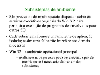 Subsistemas de ambiente
●   São processos do modo usuário dispostos sobre os
    serviços executivos originais do Win XP, para
    permitir a execução de programas desenvolvidos para
    outros SO
●   Cada subsistema fornece um ambiente de aplicação
    isolado; assim uma falha não interfere nos demais
    processos
●   Win 32 → ambiente operacional principal
        –   avalia se o novo processo pode ser executado por ele
              próprio ou se é necessário chamar um dos
              subsistemas
 