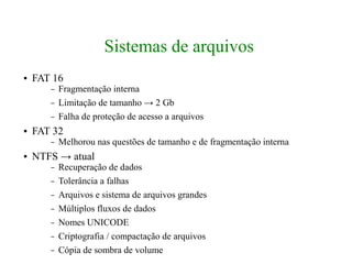 Sistemas de arquivos
●   FAT 16
       –   Fragmentação interna
       –   Limitação de tamanho → 2 Gb
       –   Falha de proteção de acesso a arquivos
●   FAT 32
       –   Melhorou nas questões de tamanho e de fragmentação interna
●   NTFS → atual
       –   Recuperação de dados
       –   Tolerância a falhas
       –   Arquivos e sistema de arquivos grandes
       –   Múltiplos fluxos de dados
       –   Nomes UNICODE
       –   Criptografia / compactação de arquivos
       –   Cópia de sombra de volume
 