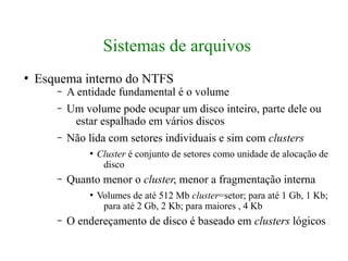 Sistemas de arquivos
●
    Esquema interno do NTFS
       –   A entidade fundamental é o volume
       –   Um volume pode ocupar um disco inteiro, parte dele ou
            estar espalhado em vários discos
       –   Não lida com setores individuais e sim com clusters
               ●
                   Cluster é conjunto de setores como unidade de alocação de
                    disco
       –   Quanto menor o cluster, menor a fragmentação interna
               ●
                   Volumes de até 512 Mb cluster=setor; para até 1 Gb, 1 Kb;
                    para até 2 Gb, 2 Kb; para maiores , 4 Kb
       –   O endereçamento de disco é baseado em clusters lógicos
 