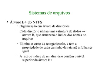 Sistemas de arquivos
●
    Árvore B+ do NTFS
       –   Organização em árvore de diretórios
       –   Cada diretório utiliza uma estrutura de dados →
             árvore B, que armazena o índice dos nomes de
             arquivo
       –   Elimina o custo de reorganização, e tem a
             propriedade de cada caminho da raiz até a folha ser
             igual
       –   A raiz de índice de um diretório contém o nível
             superior da árvore B+
 