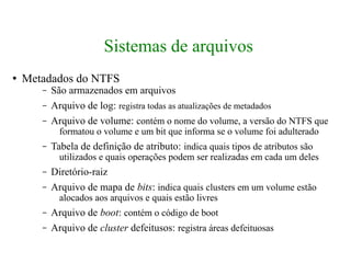 Sistemas de arquivos
●   Metadados do NTFS
       –   São armazenados em arquivos
       –   Arquivo de log: registra todas as atualizações de metadados
       –   Arquivo de volume: contém o nome do volume, a versão do NTFS que
             formatou o volume e um bit que informa se o volume foi adulterado
       –   Tabela de definição de atributo: indica quais tipos de atributos são
             utilizados e quais operações podem ser realizadas em cada um deles
       –   Diretório-raiz
       –   Arquivo de mapa de bits: indica quais clusters em um volume estão
             alocados aos arquivos e quais estão livres
       –   Arquivo de boot: contém o código de boot
       –   Arquivo de cluster defeitusos: registra áreas defeituosas
 