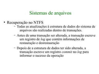 Sistemas de arquivos
●
    Recuperação no NTFS
       –   Todas as atualizações à estrutura de dados do sistema de
             arquivos são realizadas dentro de transações.
       –   Antes de uma transação ser alterada, a transação escreve
             um registro de log que contém informações de
             restauração e desrestauração
       –   Depois de a estrutura de dados ter sido alterada, a
             transação escreve um registro commit no log para
             informar o sucesso da operação
 