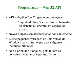 Programação – Win 32 API

●   API – Application Programming Interface
        –Conjunto de funções que fazem chamadas
           ao sistema ou operam em espaço do
           usuário
●   Novas funções são acrescentadas constantemente
●   Existe pequenas variações de uma versão do
    Windows para outra, o que causa algumas
    incompatibilidades
●   Não é orientado a objetos, pois faltam os
    conceitos de herança e polimorfismo
 