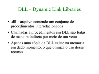 DLL – Dynamic Link Libraries

●   .dll – arquivo contendo um conjunto de
    procedimentos interrelacionados
●   Chamadas a procedimentos em DLL são feitas
    de maneira indireta por meio de um vetor
●   Apenas uma cópia da DLL existe na memoria
    em dado momento, o que otimiza o uso desse
    recurso
 