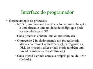 Interface do programador
●
    Gerenciamento de processos
        – No XP, um processo é a execução de uma aplicação,
           e uma thread é uma unidade de código que pode
           ser agendada pelo SO
        – Cada processo contém uma ou mais threads
        – O processo é iniciado quando um processo cria
           através da rotina CreateProcess(), carregando as
           DLL do processo a ser criado e cria também uma
           thread primária → CreateThread()
        – Cada thread é criada com sua própria pilha, de 1 Mb
           (default)
 